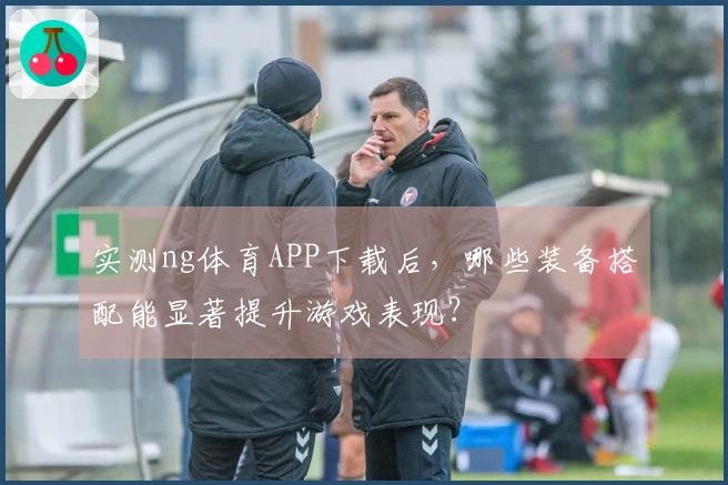 实测ng体育APP下载后，哪些装备搭配能显著提升游戏表现？