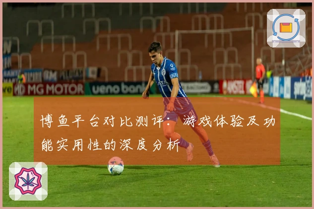 博鱼平台对比测评：游戏体验及功能实用性的深度分析