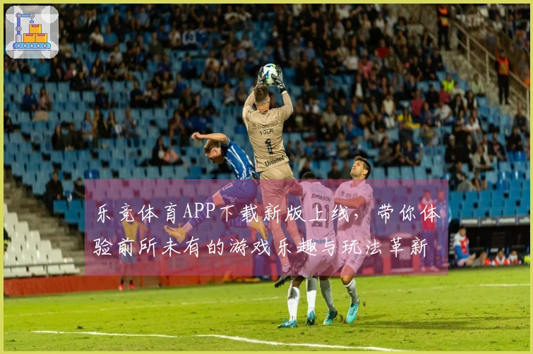 乐竞体育APP下载新版上线，带你体验前所未有的游戏乐趣与玩法革新