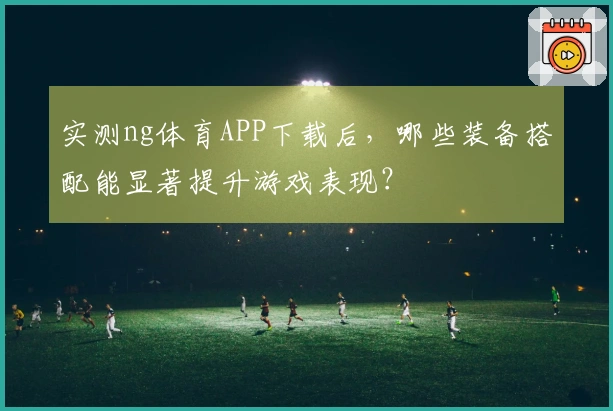 实测ng体育APP下载后，哪些装备搭配能显著提升游戏表现？