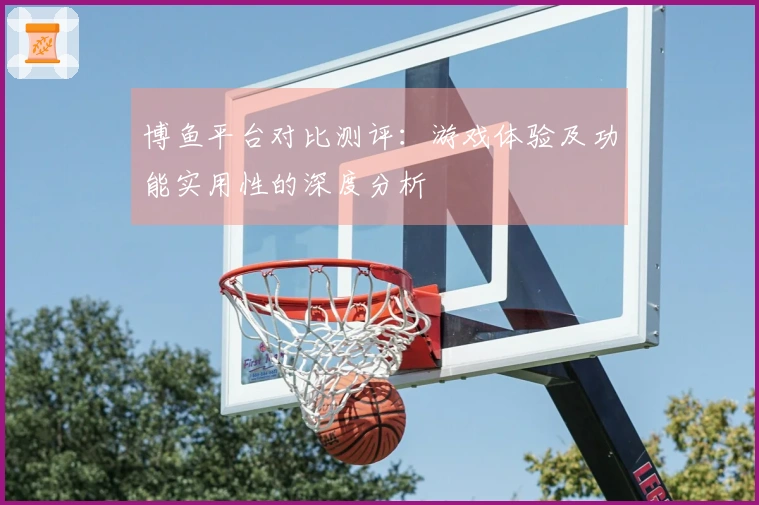 博鱼平台对比测评：游戏体验及功能实用性的深度分析